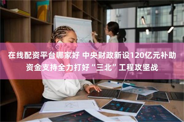 在线配资平台哪家好 中央财政新设120亿元补助资金支持全力打好“三北”工程攻坚战