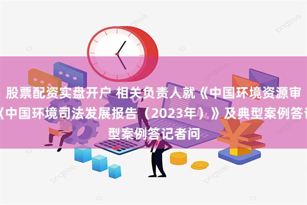 股票配资实盘开户 相关负责人就《中国环境资源审判》《中国环境司法发展报告（2023年）》及典型案例答记者问