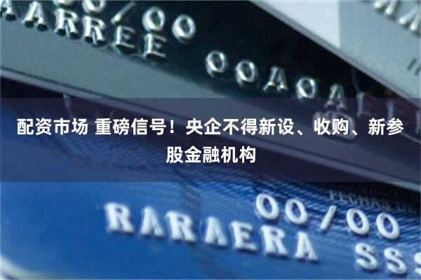 配资市场 重磅信号！央企不得新设、收购、新参股金融机构