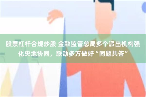 股票杠杆合规炒股 金融监管总局多个派出机构强化央地协同，联动多方做好“同题共答”