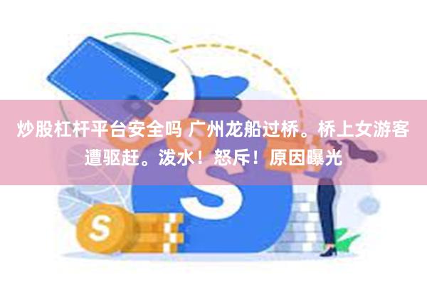 炒股杠杆平台安全吗 广州龙船过桥。桥上女游客遭驱赶。泼水！怒斥！原因曝光