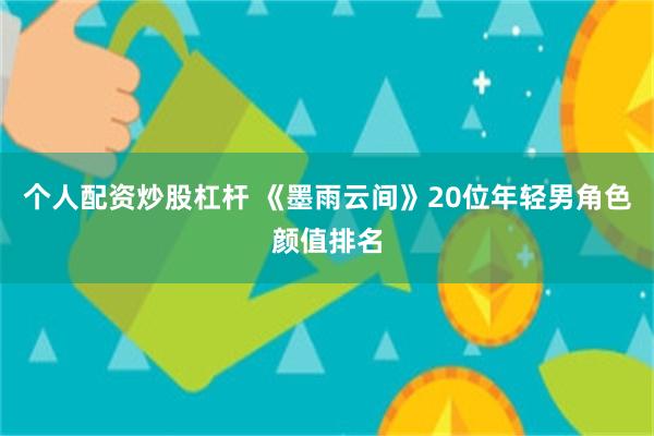 个人配资炒股杠杆 《墨雨云间》20位年轻男角色颜值排名