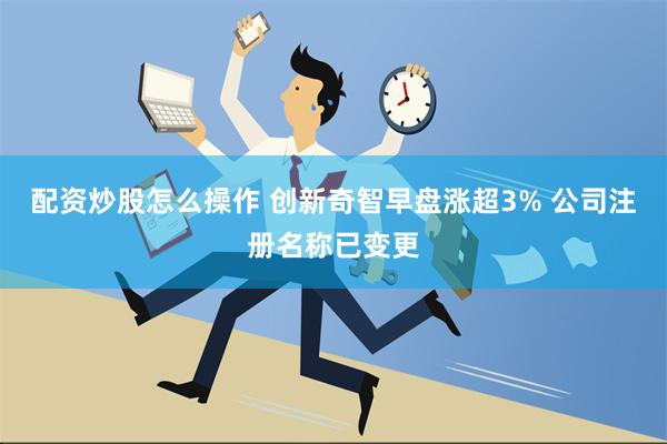 配资炒股怎么操作 创新奇智早盘涨超3% 公司注册名称已变更