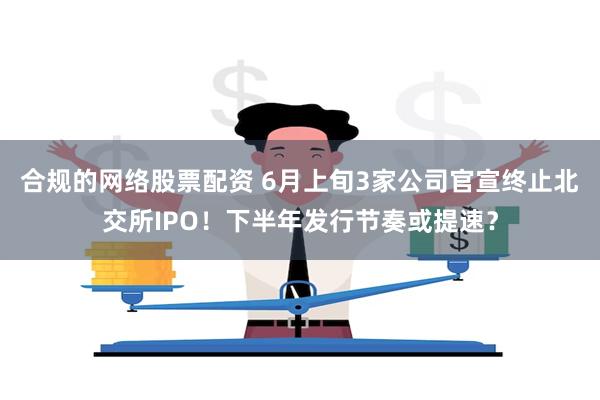 合规的网络股票配资 6月上旬3家公司官宣终止北交所IPO！下半年发行节奏或提速？