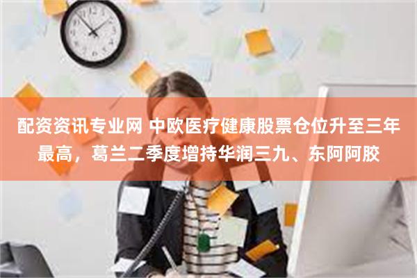 配资资讯专业网 中欧医疗健康股票仓位升至三年最高，葛兰二季度增持华润三九、东阿阿胶