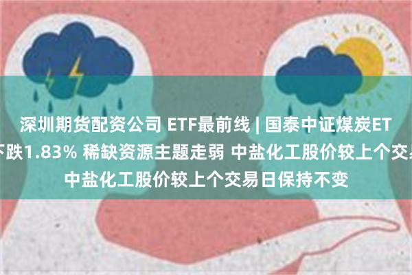 深圳期货配资公司 ETF最前线 | 国泰中证煤炭ETF(515220)下跌1.83% 稀缺资源主题走弱 中盐化工股价较上个交易日保持不变