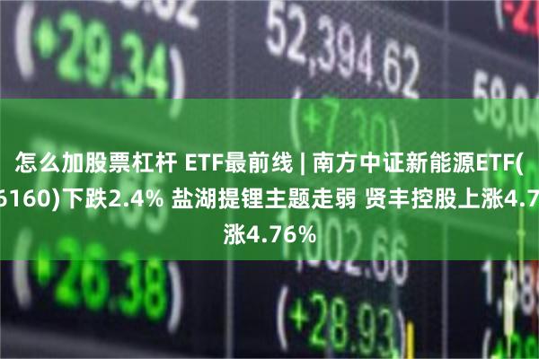 怎么加股票杠杆 ETF最前线 | 南方中证新能源ETF(516160)下跌2.4% 盐湖提锂主题走弱 贤丰控股上涨4.76%