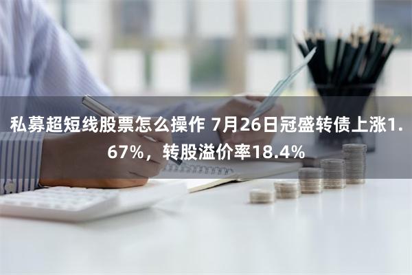 私募超短线股票怎么操作 7月26日冠盛转债上涨1.67%，转股溢价率18.4%