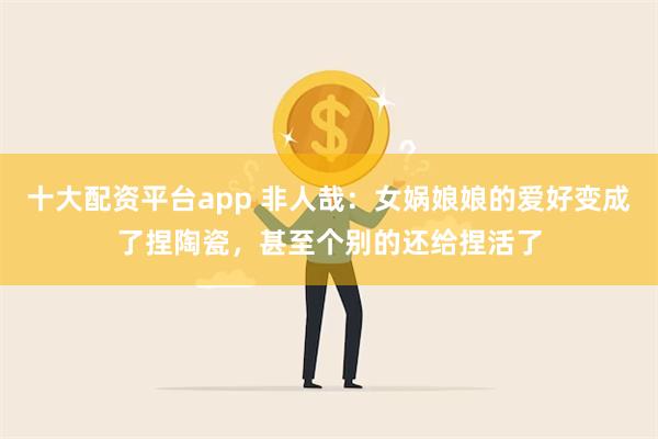 十大配资平台app 非人哉：女娲娘娘的爱好变成了捏陶瓷，甚至个别的还给捏活了