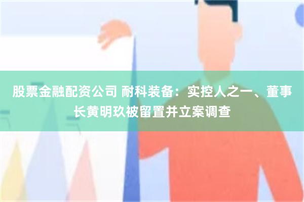 股票金融配资公司 耐科装备：实控人之一、董事长黄明玖被留置并立案调查