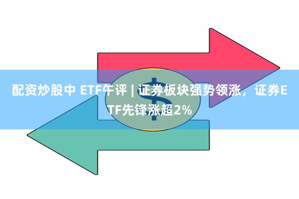 配资炒股中 ETF午评 | 证券板块强势领涨，证券ETF先锋涨超2%