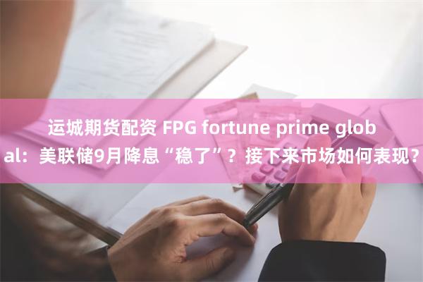 运城期货配资 FPG fortune prime global：美联储9月降息“稳了”？接下来市场如何表现？