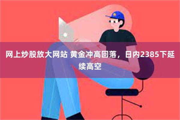 网上炒股放大网站 黄金冲高回落，日内2385下延续高空