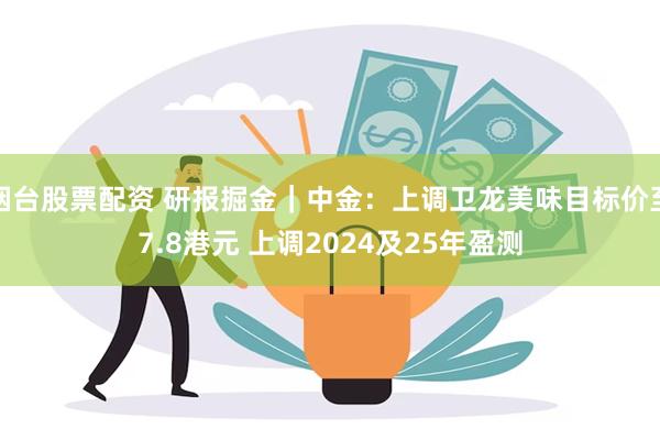 烟台股票配资 研报掘金｜中金：上调卫龙美味目标价至7.8港元 上调2024及25年盈测