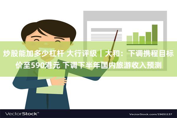 炒股能加多少杠杆 大行评级｜大和：下调携程目标价至590港元 下调下半年国内旅游收入预测