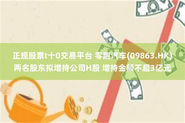 正规股票t十0交易平台 零跑汽车(09863.HK)两名股东拟增持公司H股 增持金额不超3亿元