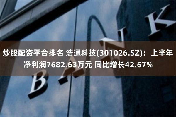 炒股配资平台排名 浩通科技(301026.SZ)：上半年净利润7682.63万元 同比增长42.67%