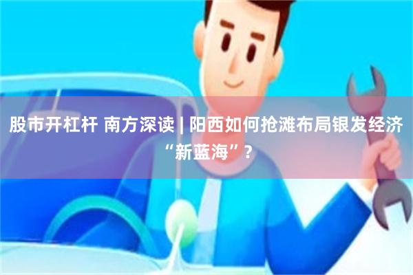 股市开杠杆 南方深读 | 阳西如何抢滩布局银发经济“新蓝海”？