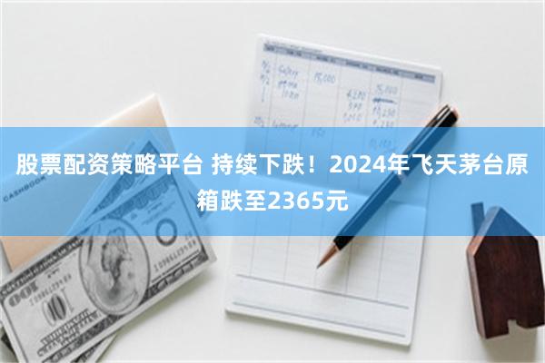 股票配资策略平台 持续下跌！2024年飞天茅台原箱跌至2365元