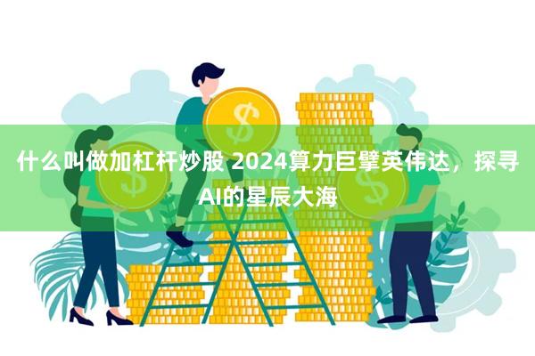 什么叫做加杠杆炒股 2024算力巨擘英伟达，探寻AI的星辰大