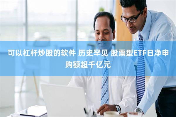 可以杠杆炒股的软件 历史罕见 股票型ETF日净申购额超千亿元