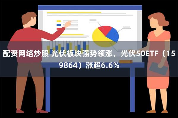 配资网络炒股 光伏板块强势领涨，光伏50ETF（159864