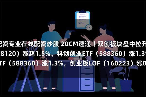 配资专业在线配资炒股 20CM速递丨双创板块盘中拉升，科创板