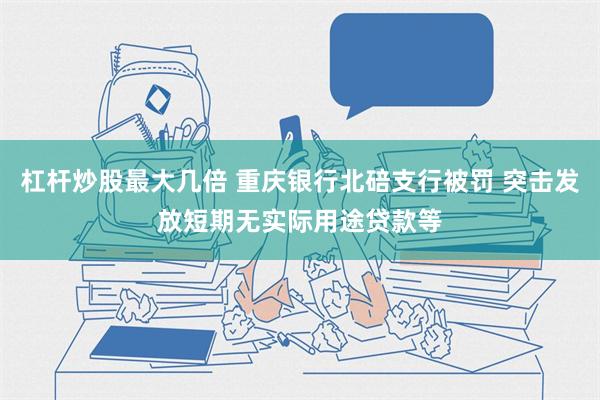 杠杆炒股最大几倍 重庆银行北碚支行被罚 突击发放短期无实际用途贷款等