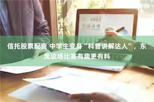 信托股票配资 中学生变身“科普讲解达人”，东莞这场比赛有趣更有料