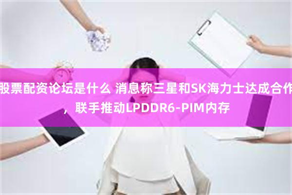 股票配资论坛是什么 消息称三星和SK海力士达成合作，联手推动LPDDR6-PIM内存