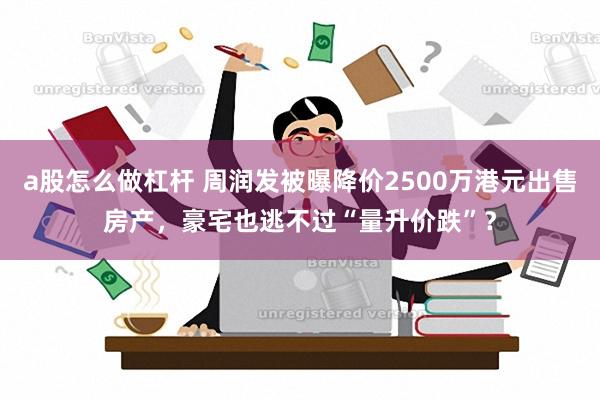 a股怎么做杠杆 周润发被曝降价2500万港元出售房产，豪宅也逃不过“量升价跌”？