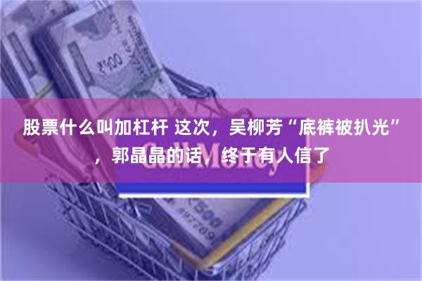 股票什么叫加杠杆 这次，吴柳芳“底裤被扒光”，郭晶晶的话，终于有人信了