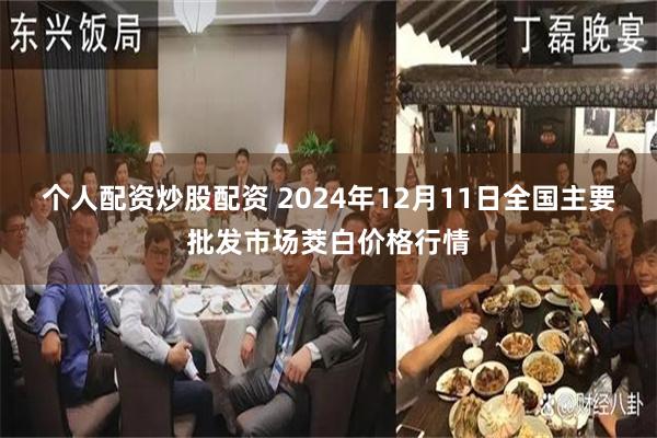 个人配资炒股配资 2024年12月11日全国主要批发市场茭白价格行情