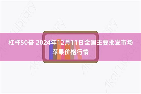 杠杆50倍 2024年12月11日全国主要批发市场苹果价格行情