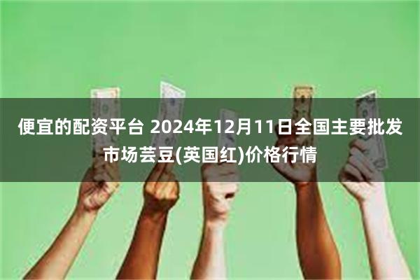 便宜的配资平台 2024年12月11日全国主要批发市场芸豆(英国红)价格行情