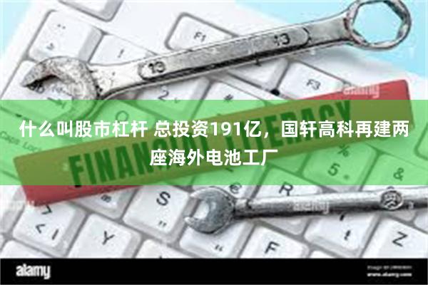 什么叫股市杠杆 总投资191亿，国轩高科再建两座海外电池工厂