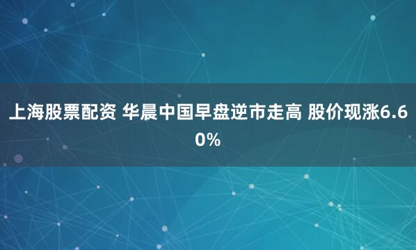 上海股票配资 华晨中国早盘逆市走高 股价现涨6.60%