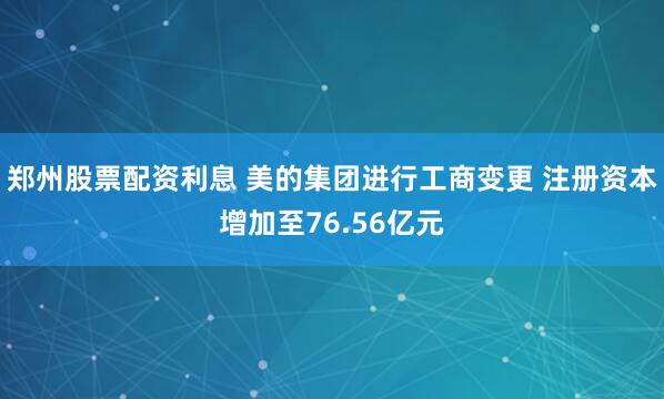 郑州股票配资利息 美的集团进行工商变更 注册资本增加至76.56亿元