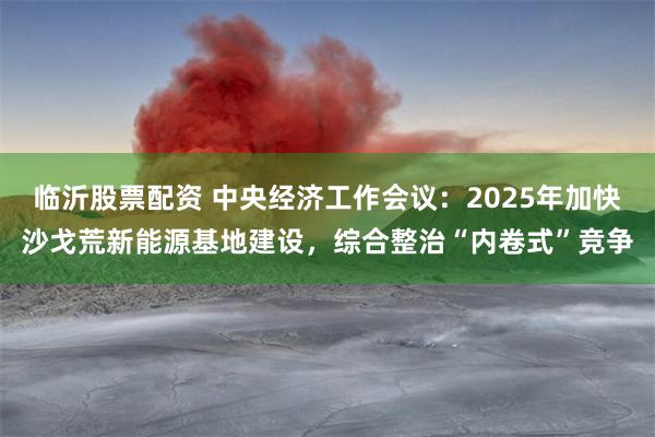 临沂股票配资 中央经济工作会议：2025年加快沙戈荒新能源基地建设，综合整治“内卷式”竞争