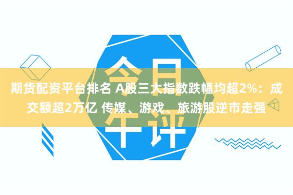 期货配资平台排名 A股三大指数跌幅均超2%：成交额超2万亿 传媒、游戏、旅游股逆市走强