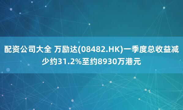 配资公司大全 万励达(08482.HK)一季度总收益减少约31.2%至约8930万港元