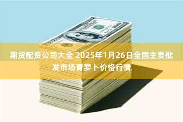 期货配资公司大全 2025年1月26日全国主要批发市场青萝卜价格行情