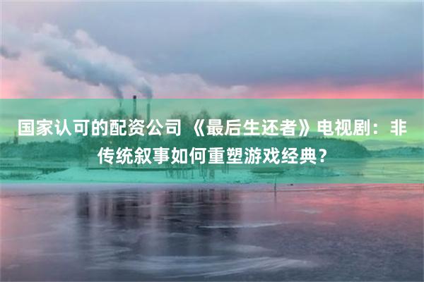 国家认可的配资公司 《最后生还者》电视剧：非传统叙事如何重塑游戏经典？