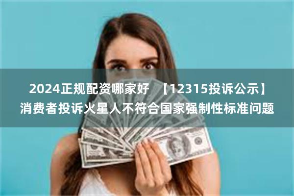 2024正规配资哪家好  【12315投诉公示】消费者投诉火星人不符合国家强制性标准问题