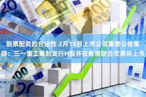 股票配资的合法性 2月19日上市公司重要公告集锦：三一重工筹划发行H股并在香港联合交易所上市