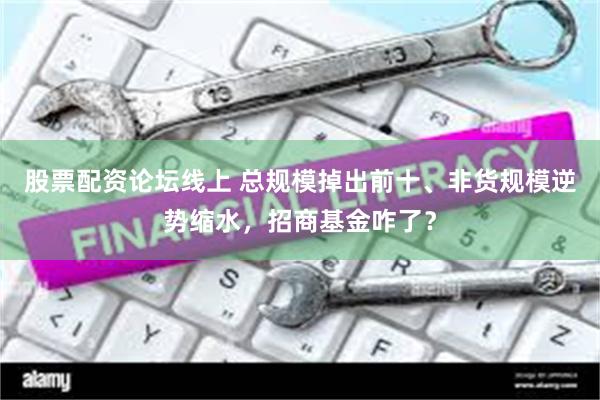 股票配资论坛线上 总规模掉出前十、非货规模逆势缩水，招商基金咋了？