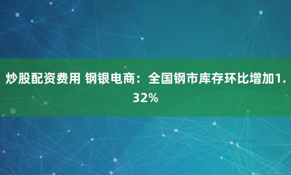 炒股配资费用 钢银电商：全国钢市库存环比增加1.32%