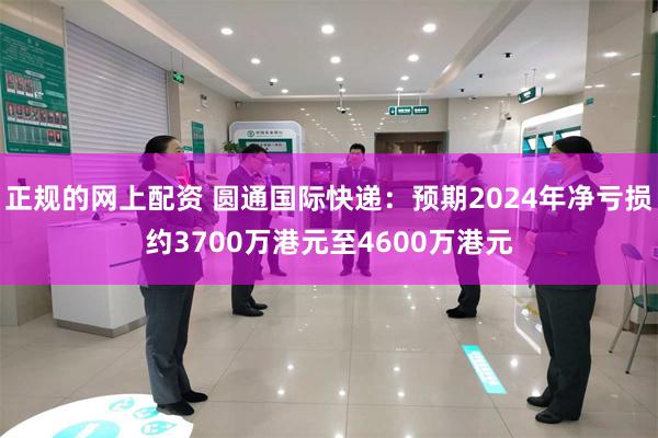 正规的网上配资 圆通国际快递：预期2024年净亏损约3700万港元至4600万港元