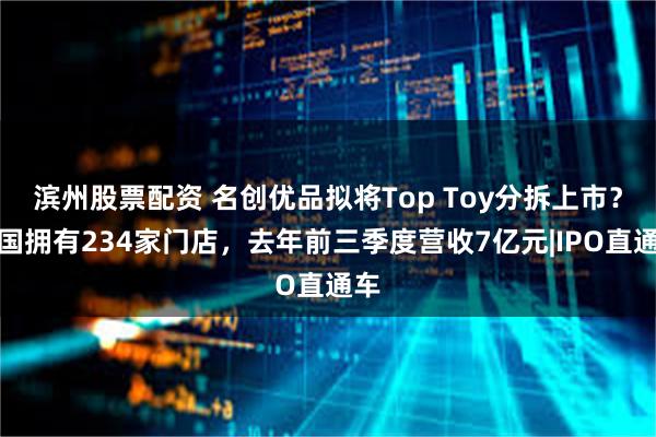 滨州股票配资 名创优品拟将Top Toy分拆上市？全国拥有234家门店，去年前三季度营收7亿元|IPO直通车