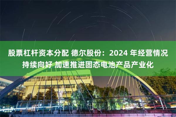 股票杠杆资本分配 德尔股份：2024 年经营情况持续向好 加速推进固态电池产品产业化